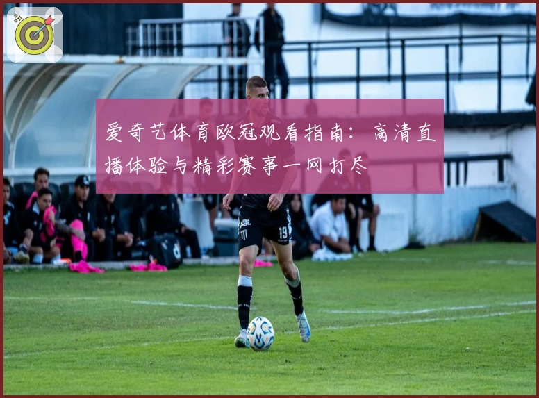 爱奇艺体育欧冠观看指南：高清直播体验与精彩赛事一网打尽