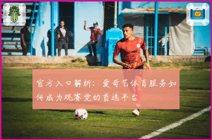 官方入口解析：爱奇艺体育服务如何成为观赛党的首选平台
