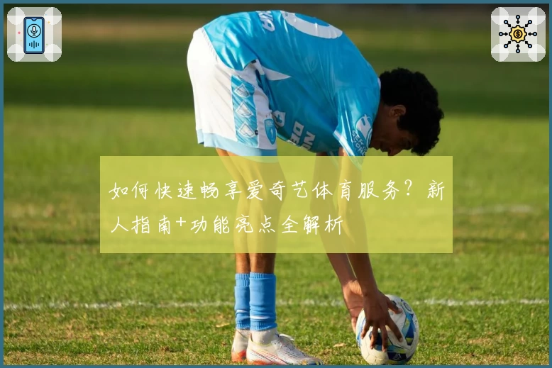 如何快速畅享爱奇艺体育服务？新人指南+功能亮点全解析