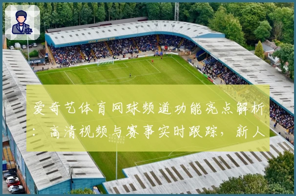 爱奇艺体育网球频道功能亮点解析：高清视频与赛事实时跟踪，新人指南看这里