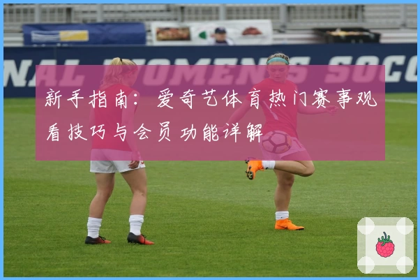 新手指南：爱奇艺体育热门赛事观看技巧与会员功能详解
