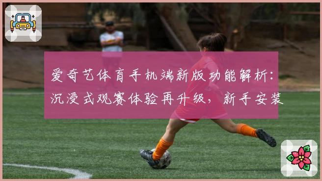 爱奇艺体育手机端新版功能解析:沉浸式观赛体验再升级,新手安装教程一览