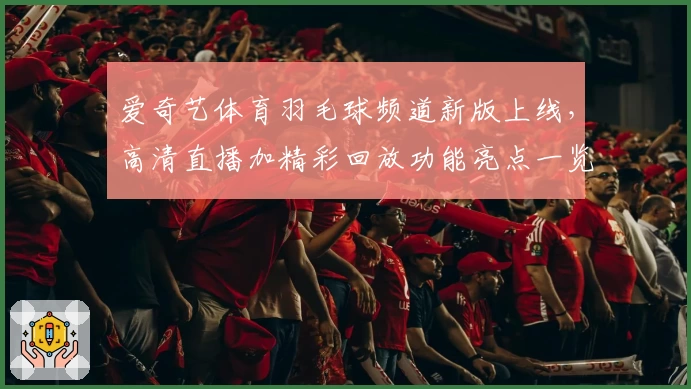 爱奇艺体育羽毛球频道新版上线，高清直播加精彩回放功能亮点一览
