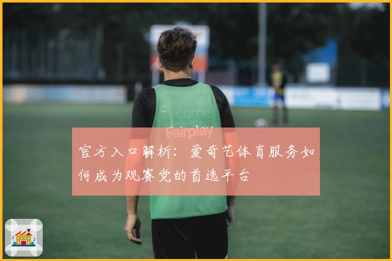 官方入口解析：爱奇艺体育服务如何成为观赛党的首选平台