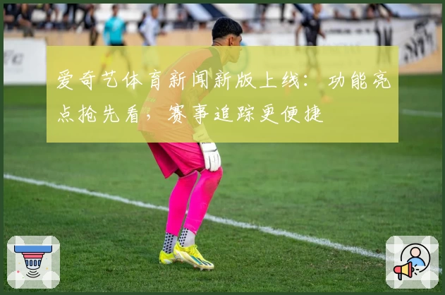 爱奇艺体育新闻新版上线：功能亮点抢先看，赛事追踪更便捷