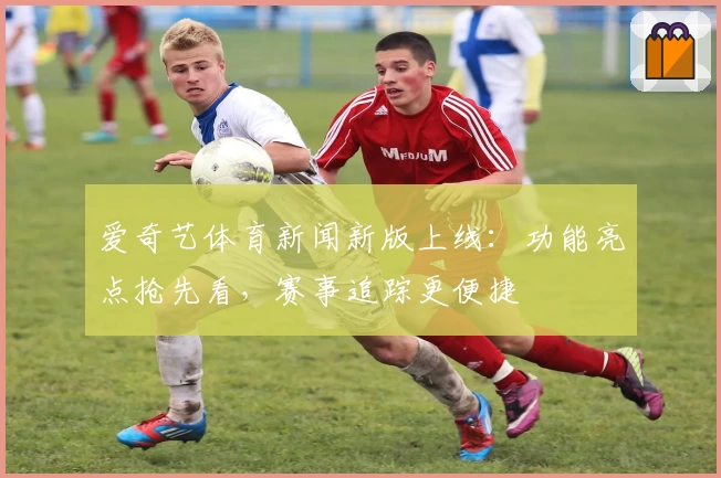 爱奇艺体育新闻新版上线：功能亮点抢先看，赛事追踪更便捷