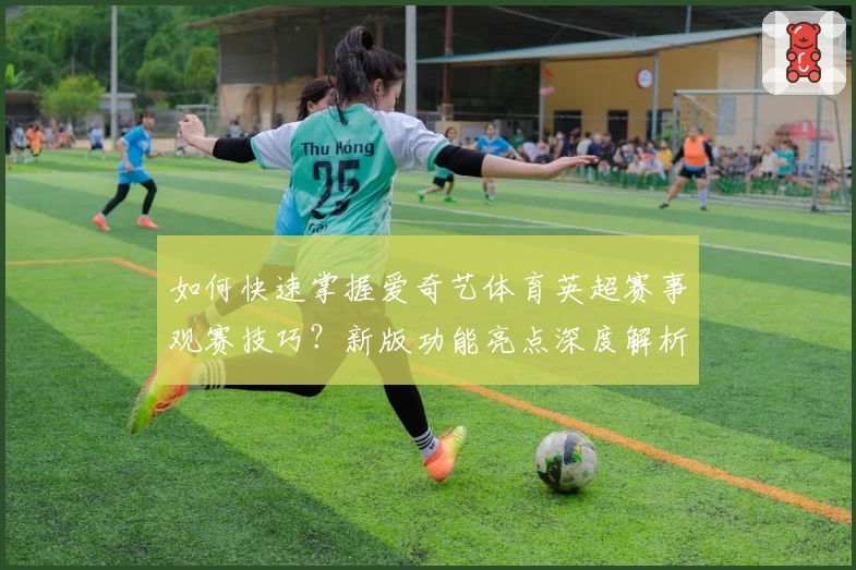 如何快速掌握爱奇艺体育英超赛事观赛技巧?新版功能亮点深度解析