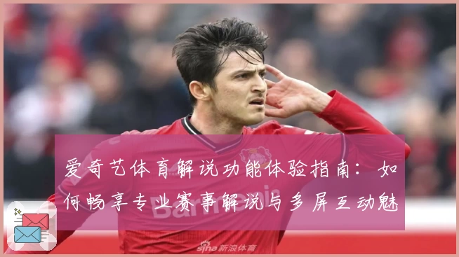 爱奇艺体育解说功能体验指南:如何畅享专业赛事解说与多屏互动魅力