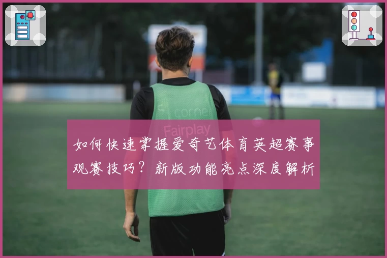 如何快速掌握爱奇艺体育英超赛事观赛技巧?新版功能亮点深度解析