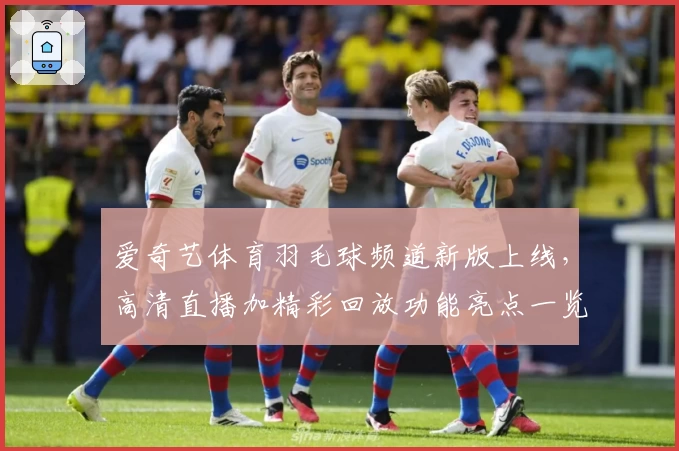 爱奇艺体育羽毛球频道新版上线，高清直播加精彩回放功能亮点一览