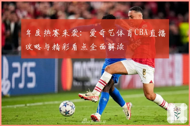 年度热赛来袭：爱奇艺体育CBA直播攻略与精彩看点全面解读