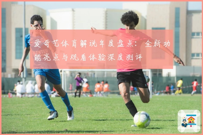 爱奇艺体育解说年度盘点：全新功能亮点与观看体验深度测评