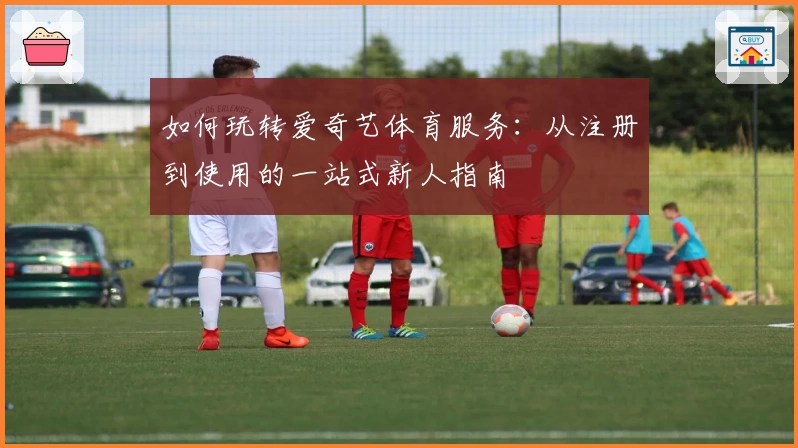 如何玩转爱奇艺体育服务：从注册到使用的一站式新人指南