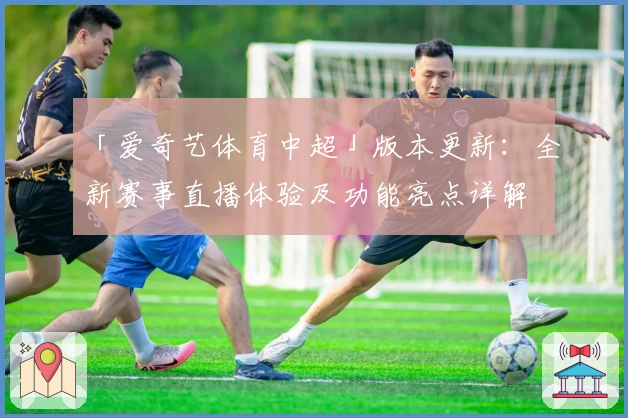 「爱奇艺体育中超」版本更新：全新赛事直播体验及功能亮点详解