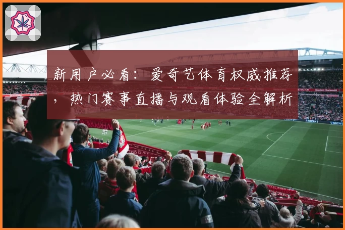 新用户必看：爱奇艺体育权威推荐，热门赛事直播与观看体验全解析