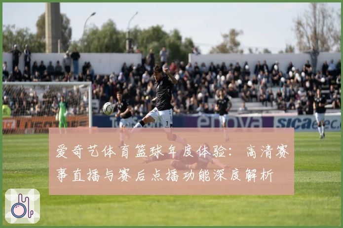 爱奇艺体育篮球年度体验：高清赛事直播与赛后点播功能深度解析