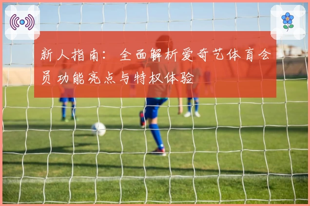 新人指南:全面解析爱奇艺体育会员功能亮点与特权体验
