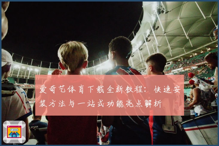 爱奇艺体育下载全新教程：快速安装方法与一站式功能亮点解析