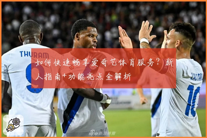 如何快速畅享爱奇艺体育服务？新人指南+功能亮点全解析