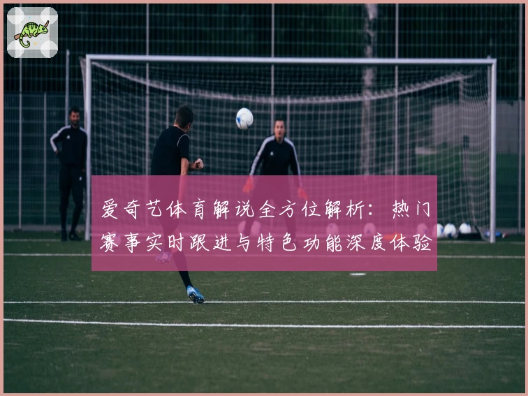 爱奇艺体育解说全方位解析：热门赛事实时跟进与特色功能深度体验