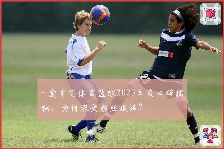 - 爱奇艺体育篮球2023年度口碑揭秘，为何深受粉丝追捧？