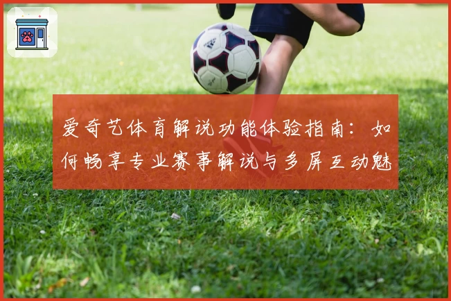 爱奇艺体育解说功能体验指南:如何畅享专业赛事解说与多屏互动魅力
